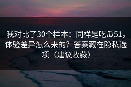 我对比了30个样本：同样是吃瓜51，体验差异怎么来的？答案藏在隐私选项（建议收藏）