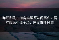 昨晚刚刚！海角实锤原味阁事件，网红现场引爆全场，网友直呼过瘾