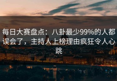 每日大赛盘点：八卦最少99%的人都误会了，主持人上榜理由疯狂令人心跳