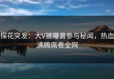 探花突发：大V被曝曾参与秘闻，热血沸腾席卷全网