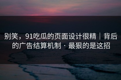 别笑，91吃瓜的页面设计很精｜背后的广告结算机制 · 最狠的是这招