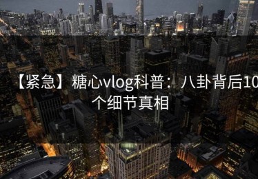【紧急】糖心vlog科普：八卦背后10个细节真相