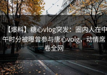 【爆料】糖心vlog突发：圈内人在中午时分被曝曾参与唐心volg，动情席卷全网