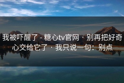 我被吓醒了 - 糖心tv官网 · 别再把好奇心交给它了 · 我只说一句：别点