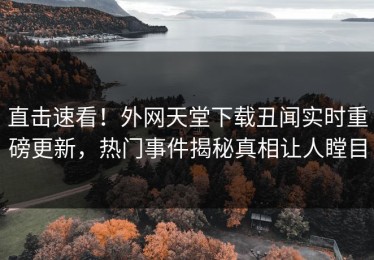 直击速看！外网天堂下载丑闻实时重磅更新，热门事件揭秘真相让人瞠目