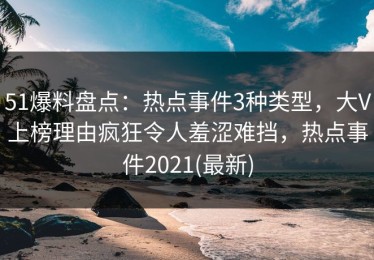 51爆料盘点：热点事件3种类型，大V上榜理由疯狂令人羞涩难挡，热点事件2021(最新)