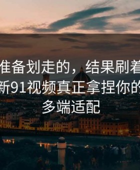 我本来准备划走的，结果刷着刷着就上头？新91视频真正拿捏你的其实是多端适配