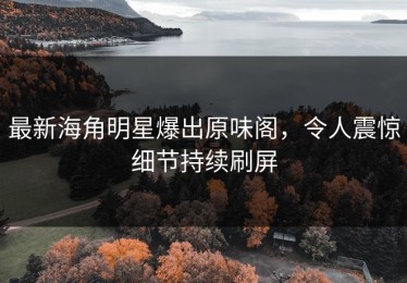 最新海角明星爆出原味阁，令人震惊细节持续刷屏