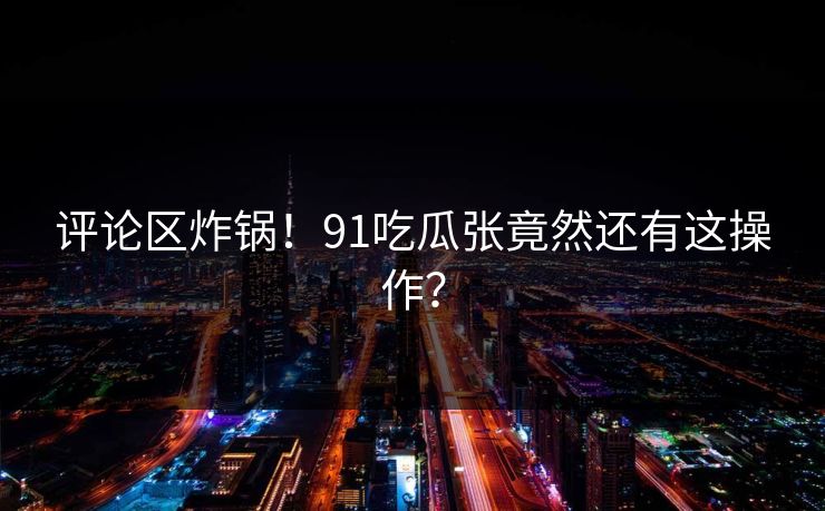 评论区炸锅！91吃瓜张竟然还有这操作？