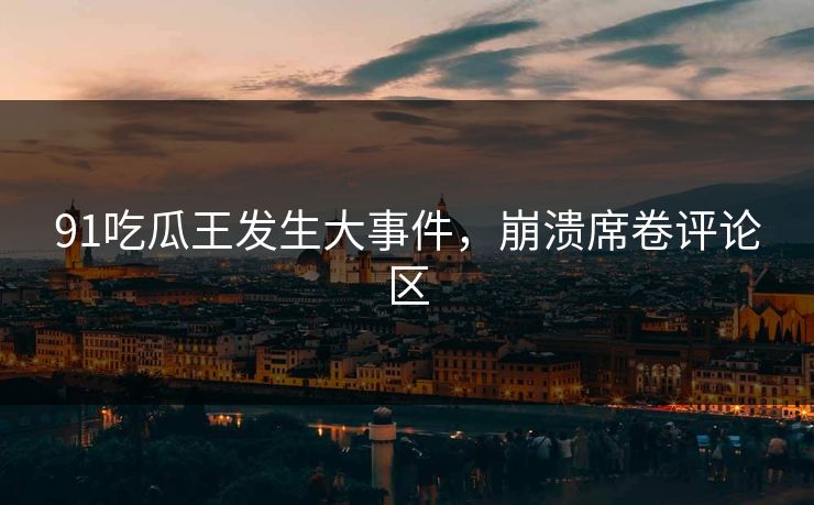91吃瓜王发生大事件，崩溃席卷评论区