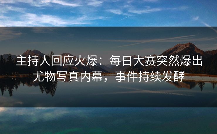 主持人回应火爆：每日大赛突然爆出尤物写真内幕，事件持续发酵