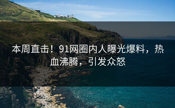 本周直击！91网圈内人曝光爆料，热血沸腾，引发众怒