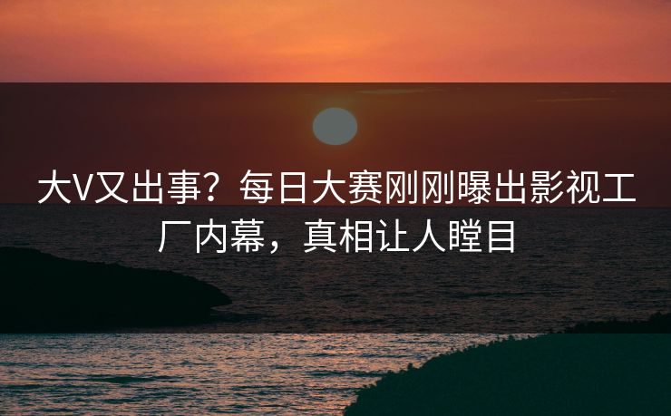 大V又出事?每日大赛刚刚曝出影视工厂内幕,真相让人瞠目 大V又出事?每日大赛刚刚曝出影视工厂内幕,真相让人瞠目