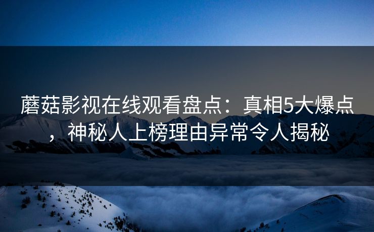 蘑菇影视在线观看盘点：真相5大爆点，神秘人上榜理由异常令人揭秘