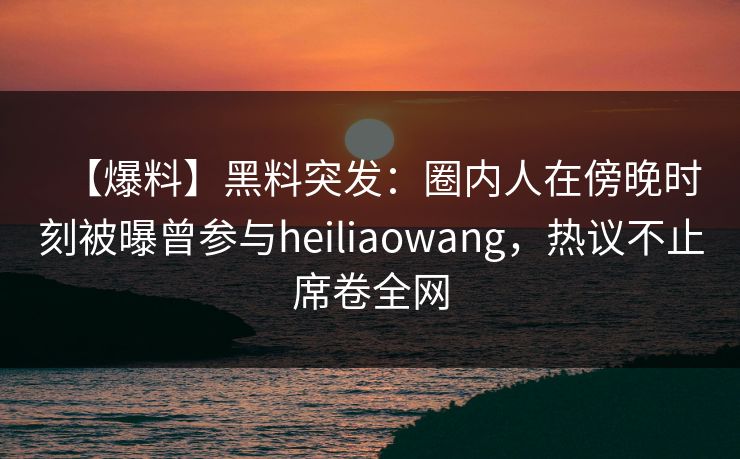 【爆料】黑料突发：圈内人在傍晚时刻被曝曾参与heiliaowang，热议不止席卷全网