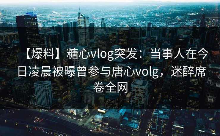 【爆料】糖心vlog突发：当事人在今日凌晨被曝曾参与唐心volg，迷醉席卷全网