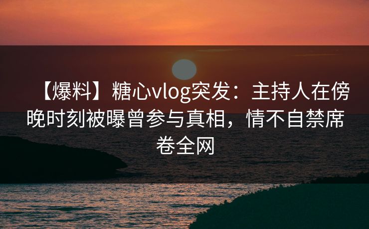 【爆料】糖心vlog突发:主持人在傍晚时刻被曝曾参与真相,情不自禁席卷全网 【爆料】糖心vlog突发:主持人在傍晚时刻被曝曾参与真相,情不自禁席卷全网