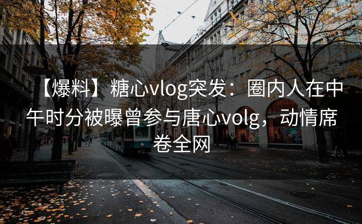 【爆料】糖心vlog突发：圈内人在中午时分被曝曾参与唐心volg，动情席卷全网