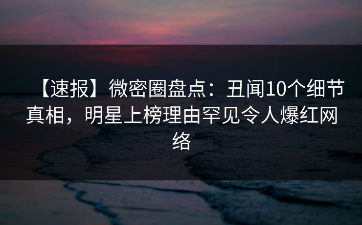 【速报】微密圈盘点：丑闻10个细节真相，明星上榜理由罕见令人爆红网络