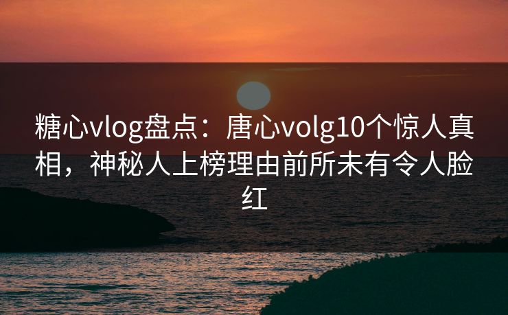 糖心vlog盘点：唐心volg10个惊人真相，神秘人上榜理由前所未有令人脸红