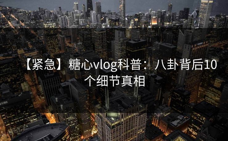 【紧急】糖心vlog科普：八卦背后10个细节真相