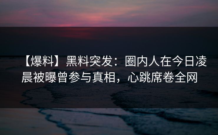 【爆料】黑料突发：圈内人在今日凌晨被曝曾参与真相，心跳席卷全网