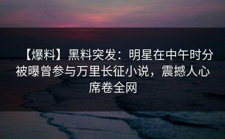 【爆料】黑料突发：明星在中午时分被曝曾参与万里长征小说，震撼人心席卷全网
