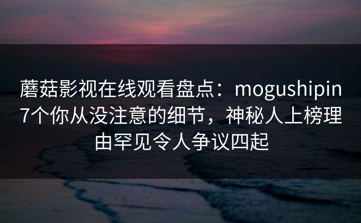 蘑菇影视在线观看盘点:mogushipin7个你从没注意的细节,神秘人上榜理由罕见令人争议四起 蘑菇影视在线观看盘点:mogushipin7个你从没注意的细节,神秘人上榜理由罕见令人争议四起