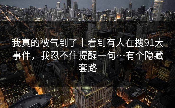 我真的被气到了｜看到有人在搜91大事件，我忍不住提醒一句…有个隐藏套路