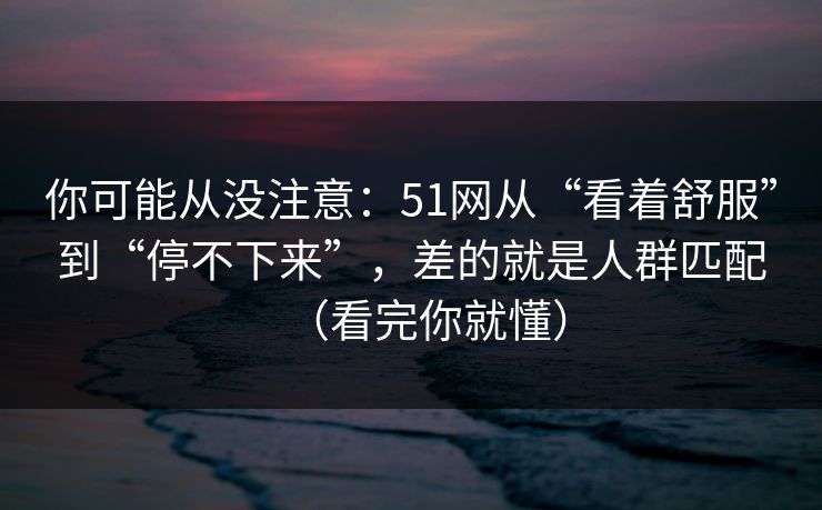 你可能从没注意：51网从“看着舒服”到“停不下来”，差的就是人群匹配（看完你就懂）
