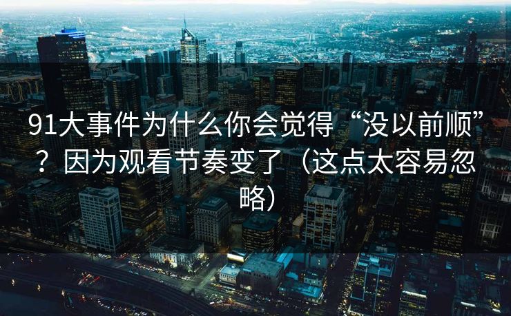 91大事件为什么你会觉得“没以前顺”?因为观看节奏变了(这点太容易忽略) 91大事件为什么你会觉得“没以前顺”?因为观看节奏变了(这点太容易忽略)