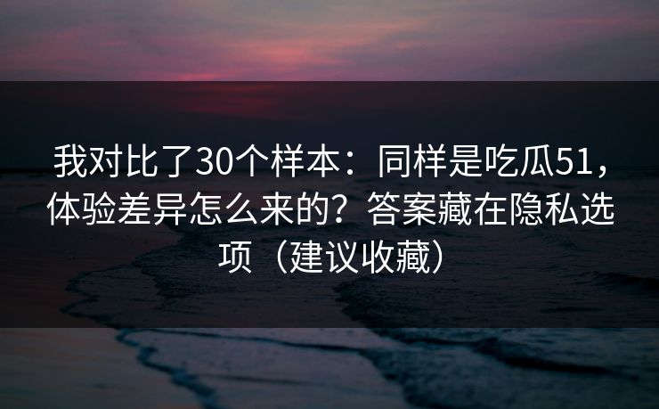 我对比了30个样本:同样是吃瓜51,体验差异怎么来的?答案藏在隐私选项(建议收藏) 我对比了30个样本:同样是吃瓜51,体验差异怎么来的?答案藏在隐私选项(建议收藏)