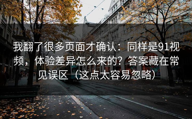 我翻了很多页面才确认:同样是91视频,体验差异怎么来的?答案藏在常见误区(这点太容易忽略) 我翻了很多页面才确认:同样是91视频,体验差异怎么来的?答案藏在常见误区(这点太容易忽略)