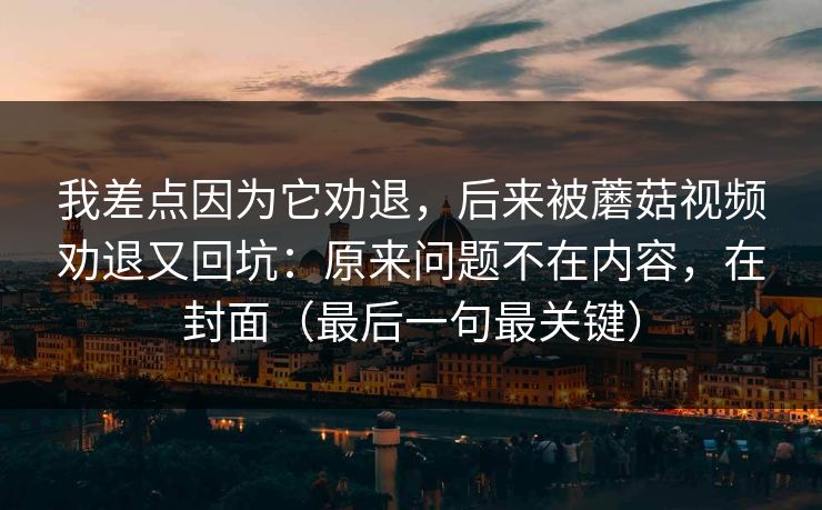 我差点因为它劝退，后来被蘑菇视频劝退又回坑：原来问题不在内容，在封面（最后一句最关键）