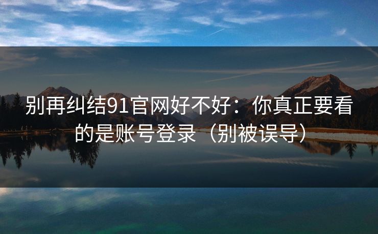 别再纠结91官网好不好：你真正要看的是账号登录（别被误导）