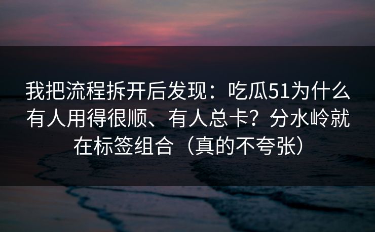 我把流程拆开后发现：吃瓜51为什么有人用得很顺、有人总卡？分水岭就在标签组合（真的不夸张）