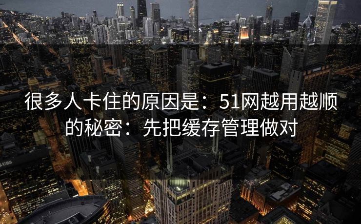 很多人卡住的原因是：51网越用越顺的秘密：先把缓存管理做对