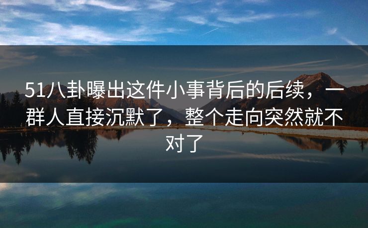 51八卦曝出这件小事背后的后续，一群人直接沉默了，整个走向突然就不对了