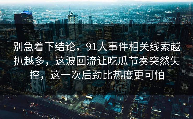 别急着下结论，91大事件相关线索越扒越多，这波回流让吃瓜节奏突然失控，这一次后劲比热度更可怕